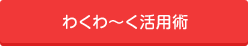 わくわ～く活用術